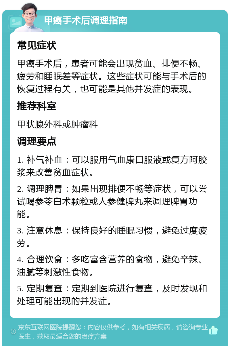 甲癌手术后调理指南 常见症状 甲癌手术后，患者可能会出现贫血、排便不畅、疲劳和睡眠差等症状。这些症状可能与手术后的恢复过程有关，也可能是其他并发症的表现。 推荐科室 甲状腺外科或肿瘤科 调理要点 1. 补气补血：可以服用气血康口服液或复方阿胶浆来改善贫血症状。 2. 调理脾胃：如果出现排便不畅等症状，可以尝试喝参苓白术颗粒或人参健脾丸来调理脾胃功能。 3. 注意休息：保持良好的睡眠习惯，避免过度疲劳。 4. 合理饮食：多吃富含营养的食物，避免辛辣、油腻等刺激性食物。 5. 定期复查：定期到医院进行复查，及时发现和处理可能出现的并发症。