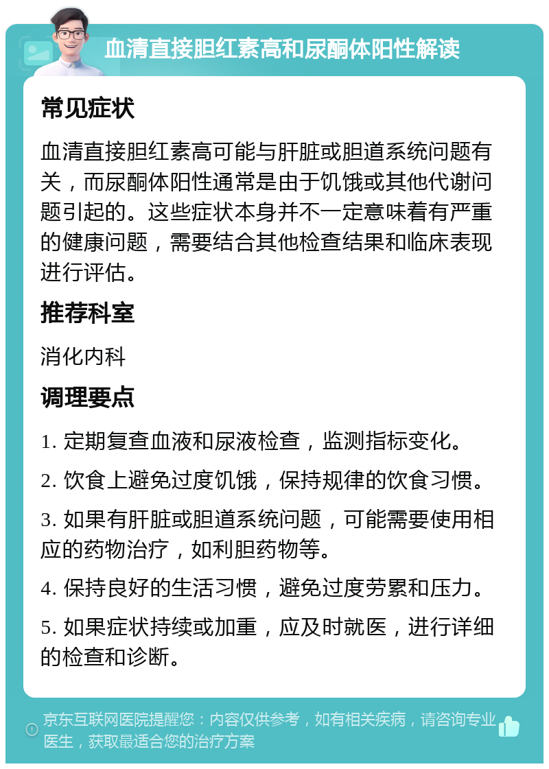 血清直接胆红素高和尿酮体阳性解读 常见症状 血清直接胆红素高可能与肝脏或胆道系统问题有关，而尿酮体阳性通常是由于饥饿或其他代谢问题引起的。这些症状本身并不一定意味着有严重的健康问题，需要结合其他检查结果和临床表现进行评估。 推荐科室 消化内科 调理要点 1. 定期复查血液和尿液检查，监测指标变化。 2. 饮食上避免过度饥饿，保持规律的饮食习惯。 3. 如果有肝脏或胆道系统问题，可能需要使用相应的药物治疗，如利胆药物等。 4. 保持良好的生活习惯，避免过度劳累和压力。 5. 如果症状持续或加重，应及时就医，进行详细的检查和诊断。