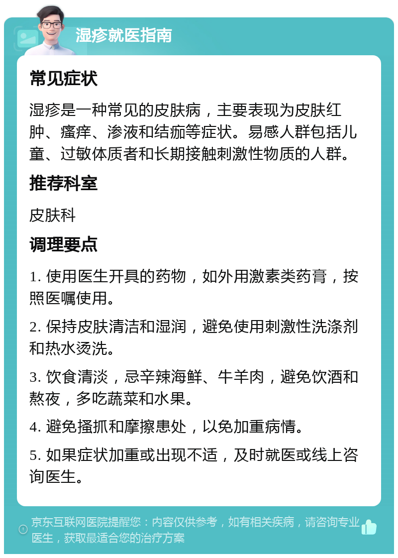 湿疹就医指南 常见症状 湿疹是一种常见的皮肤病，主要表现为皮肤红肿、瘙痒、渗液和结痂等症状。易感人群包括儿童、过敏体质者和长期接触刺激性物质的人群。 推荐科室 皮肤科 调理要点 1. 使用医生开具的药物，如外用激素类药膏，按照医嘱使用。 2. 保持皮肤清洁和湿润，避免使用刺激性洗涤剂和热水烫洗。 3. 饮食清淡，忌辛辣海鲜、牛羊肉，避免饮酒和熬夜，多吃蔬菜和水果。 4. 避免搔抓和摩擦患处，以免加重病情。 5. 如果症状加重或出现不适，及时就医或线上咨询医生。