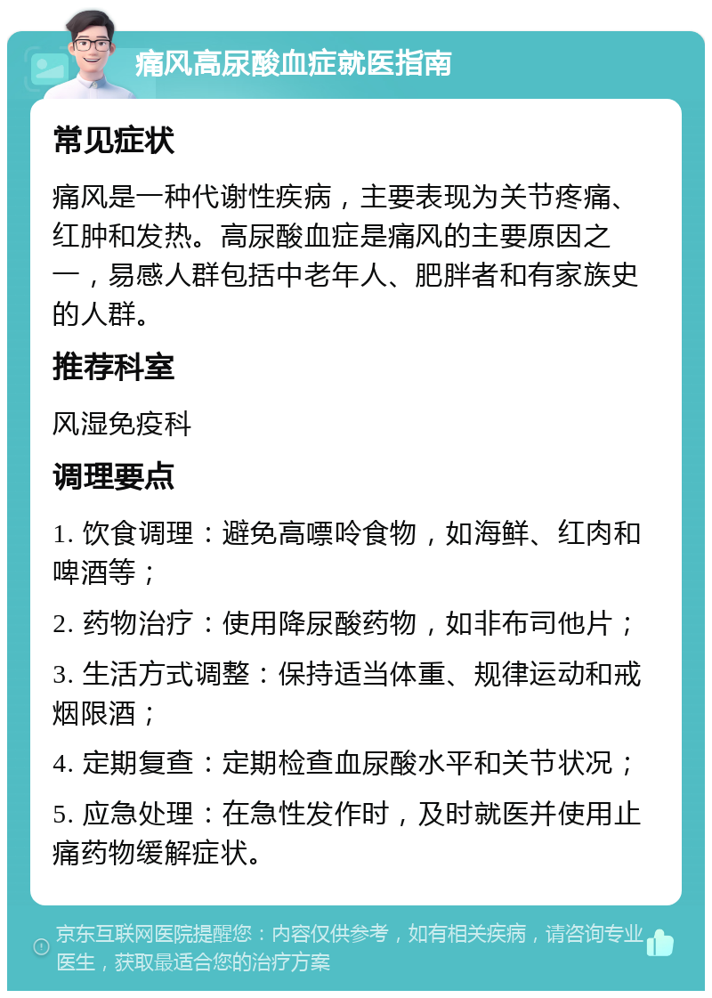 痛风高尿酸血症就医指南 常见症状 痛风是一种代谢性疾病，主要表现为关节疼痛、红肿和发热。高尿酸血症是痛风的主要原因之一，易感人群包括中老年人、肥胖者和有家族史的人群。 推荐科室 风湿免疫科 调理要点 1. 饮食调理：避免高嘌呤食物，如海鲜、红肉和啤酒等； 2. 药物治疗：使用降尿酸药物，如非布司他片； 3. 生活方式调整：保持适当体重、规律运动和戒烟限酒； 4. 定期复查：定期检查血尿酸水平和关节状况； 5. 应急处理：在急性发作时，及时就医并使用止痛药物缓解症状。