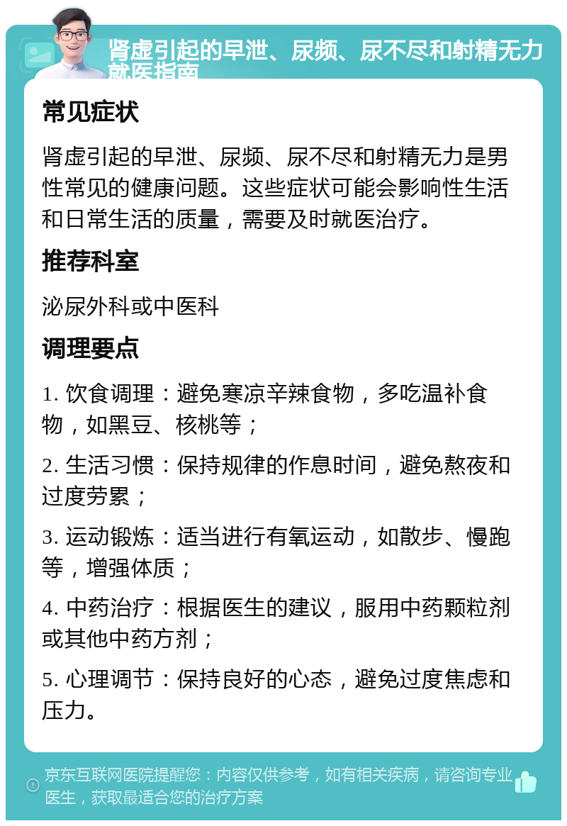 肾虚引起的早泄、尿频、尿不尽和射精无力就医指南 常见症状 肾虚引起的早泄、尿频、尿不尽和射精无力是男性常见的健康问题。这些症状可能会影响性生活和日常生活的质量，需要及时就医治疗。 推荐科室 泌尿外科或中医科 调理要点 1. 饮食调理：避免寒凉辛辣食物，多吃温补食物，如黑豆、核桃等； 2. 生活习惯：保持规律的作息时间，避免熬夜和过度劳累； 3. 运动锻炼：适当进行有氧运动，如散步、慢跑等，增强体质； 4. 中药治疗：根据医生的建议，服用中药颗粒剂或其他中药方剂； 5. 心理调节：保持良好的心态，避免过度焦虑和压力。