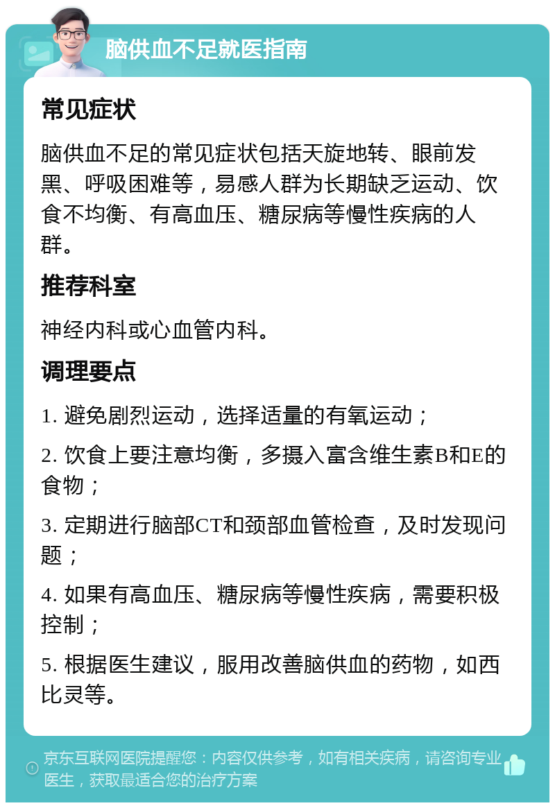 脑供血不足就医指南 常见症状 脑供血不足的常见症状包括天旋地转、眼前发黑、呼吸困难等，易感人群为长期缺乏运动、饮食不均衡、有高血压、糖尿病等慢性疾病的人群。 推荐科室 神经内科或心血管内科。 调理要点 1. 避免剧烈运动，选择适量的有氧运动； 2. 饮食上要注意均衡，多摄入富含维生素B和E的食物； 3. 定期进行脑部CT和颈部血管检查，及时发现问题； 4. 如果有高血压、糖尿病等慢性疾病，需要积极控制； 5. 根据医生建议，服用改善脑供血的药物，如西比灵等。