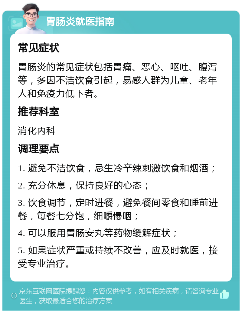 胃肠炎就医指南 常见症状 胃肠炎的常见症状包括胃痛、恶心、呕吐、腹泻等，多因不洁饮食引起，易感人群为儿童、老年人和免疫力低下者。 推荐科室 消化内科 调理要点 1. 避免不洁饮食，忌生冷辛辣刺激饮食和烟酒； 2. 充分休息，保持良好的心态； 3. 饮食调节，定时进餐，避免餐间零食和睡前进餐，每餐七分饱，细嚼慢咽； 4. 可以服用胃肠安丸等药物缓解症状； 5. 如果症状严重或持续不改善，应及时就医，接受专业治疗。