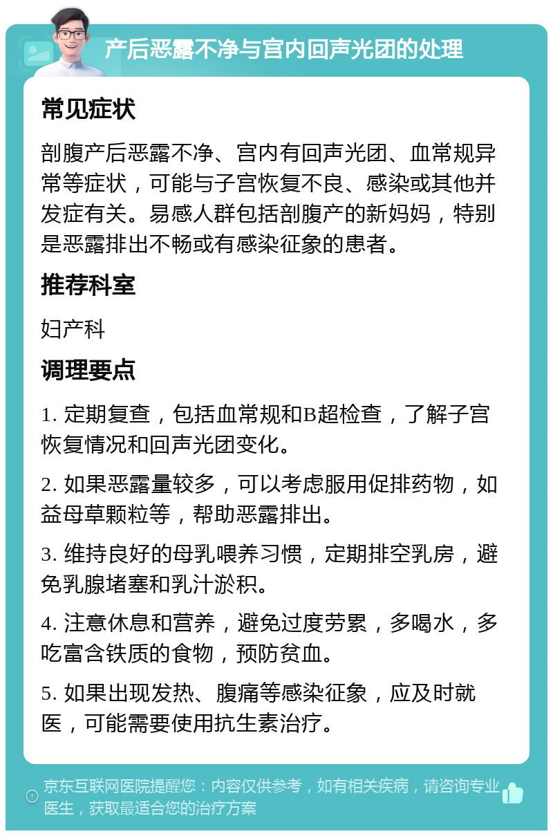 产后恶露不净与宫内回声光团的处理 常见症状 剖腹产后恶露不净、宫内有回声光团、血常规异常等症状，可能与子宫恢复不良、感染或其他并发症有关。易感人群包括剖腹产的新妈妈，特别是恶露排出不畅或有感染征象的患者。 推荐科室 妇产科 调理要点 1. 定期复查，包括血常规和B超检查，了解子宫恢复情况和回声光团变化。 2. 如果恶露量较多，可以考虑服用促排药物，如益母草颗粒等，帮助恶露排出。 3. 维持良好的母乳喂养习惯，定期排空乳房，避免乳腺堵塞和乳汁淤积。 4. 注意休息和营养，避免过度劳累，多喝水，多吃富含铁质的食物，预防贫血。 5. 如果出现发热、腹痛等感染征象，应及时就医，可能需要使用抗生素治疗。