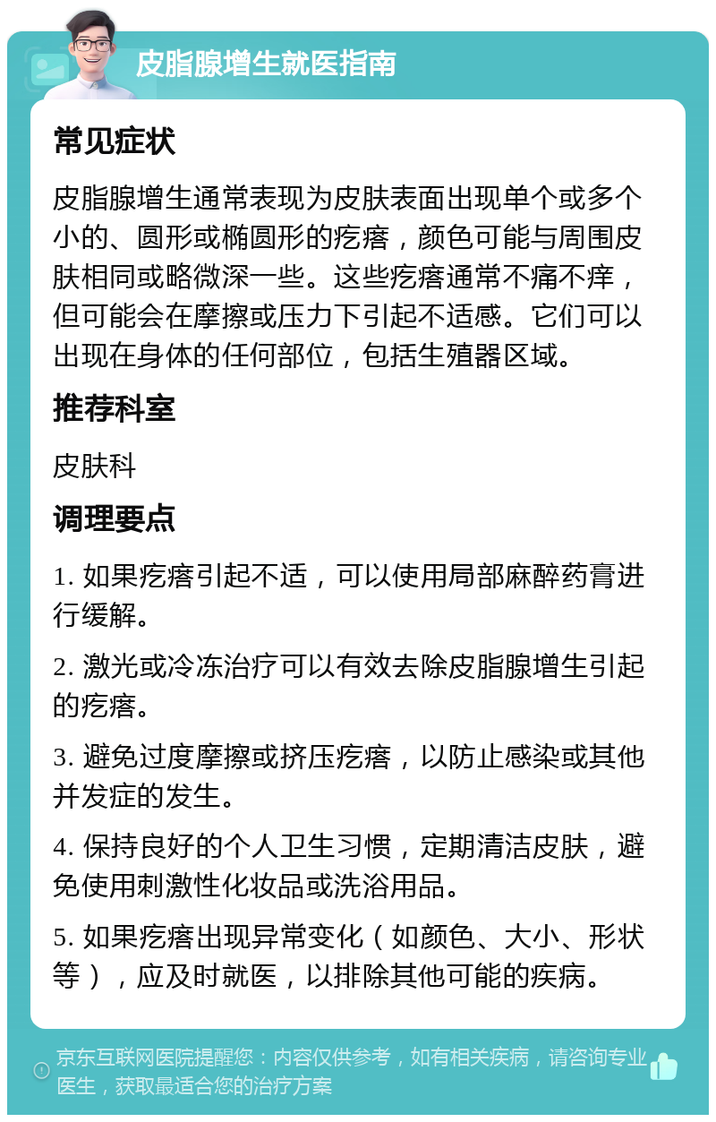 皮脂腺增生就医指南 常见症状 皮脂腺增生通常表现为皮肤表面出现单个或多个小的、圆形或椭圆形的疙瘩，颜色可能与周围皮肤相同或略微深一些。这些疙瘩通常不痛不痒，但可能会在摩擦或压力下引起不适感。它们可以出现在身体的任何部位，包括生殖器区域。 推荐科室 皮肤科 调理要点 1. 如果疙瘩引起不适，可以使用局部麻醉药膏进行缓解。 2. 激光或冷冻治疗可以有效去除皮脂腺增生引起的疙瘩。 3. 避免过度摩擦或挤压疙瘩，以防止感染或其他并发症的发生。 4. 保持良好的个人卫生习惯，定期清洁皮肤，避免使用刺激性化妆品或洗浴用品。 5. 如果疙瘩出现异常变化（如颜色、大小、形状等），应及时就医，以排除其他可能的疾病。