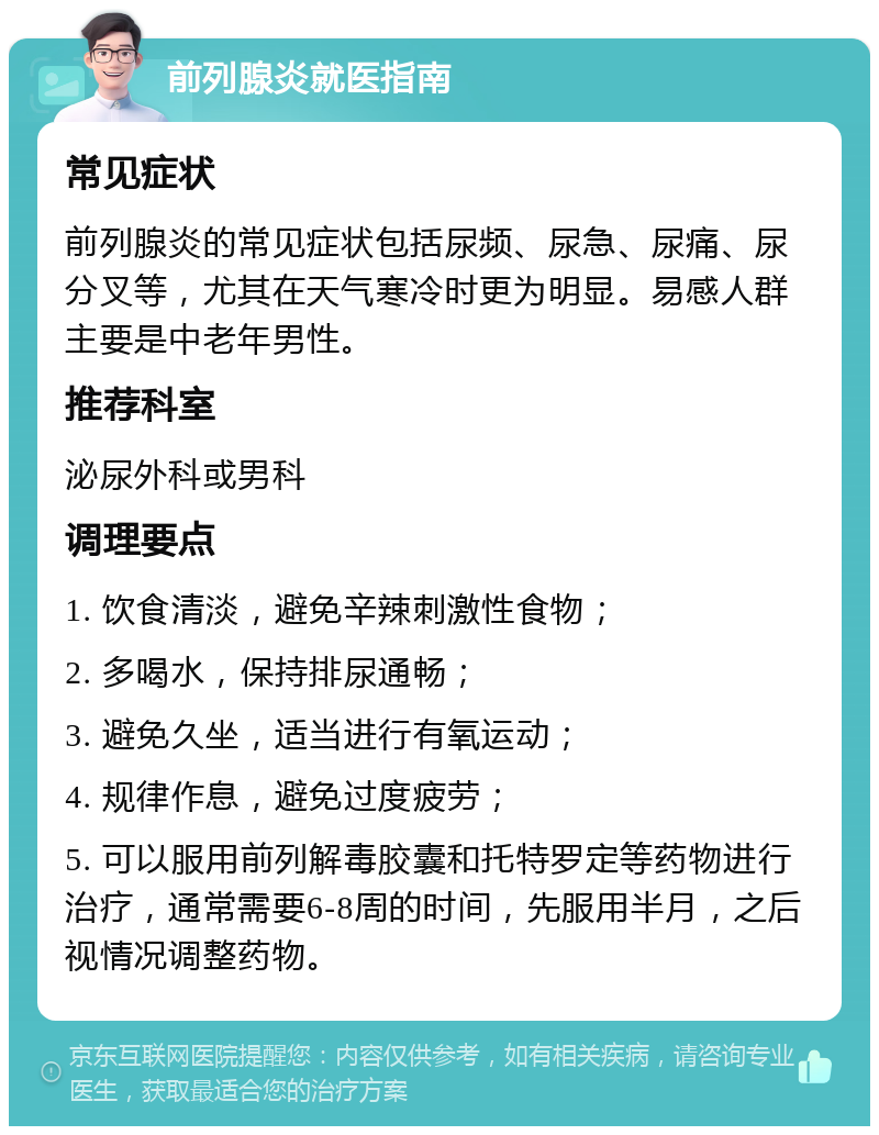 前列腺炎就医指南 常见症状 前列腺炎的常见症状包括尿频、尿急、尿痛、尿分叉等，尤其在天气寒冷时更为明显。易感人群主要是中老年男性。 推荐科室 泌尿外科或男科 调理要点 1. 饮食清淡，避免辛辣刺激性食物； 2. 多喝水，保持排尿通畅； 3. 避免久坐，适当进行有氧运动； 4. 规律作息，避免过度疲劳； 5. 可以服用前列解毒胶囊和托特罗定等药物进行治疗，通常需要6-8周的时间，先服用半月，之后视情况调整药物。