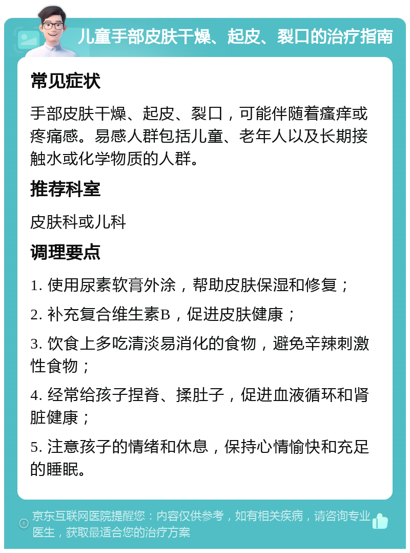 儿童手部皮肤干燥、起皮、裂口的治疗指南 常见症状 手部皮肤干燥、起皮、裂口，可能伴随着瘙痒或疼痛感。易感人群包括儿童、老年人以及长期接触水或化学物质的人群。 推荐科室 皮肤科或儿科 调理要点 1. 使用尿素软膏外涂，帮助皮肤保湿和修复； 2. 补充复合维生素B，促进皮肤健康； 3. 饮食上多吃清淡易消化的食物，避免辛辣刺激性食物； 4. 经常给孩子捏脊、揉肚子，促进血液循环和肾脏健康； 5. 注意孩子的情绪和休息，保持心情愉快和充足的睡眠。