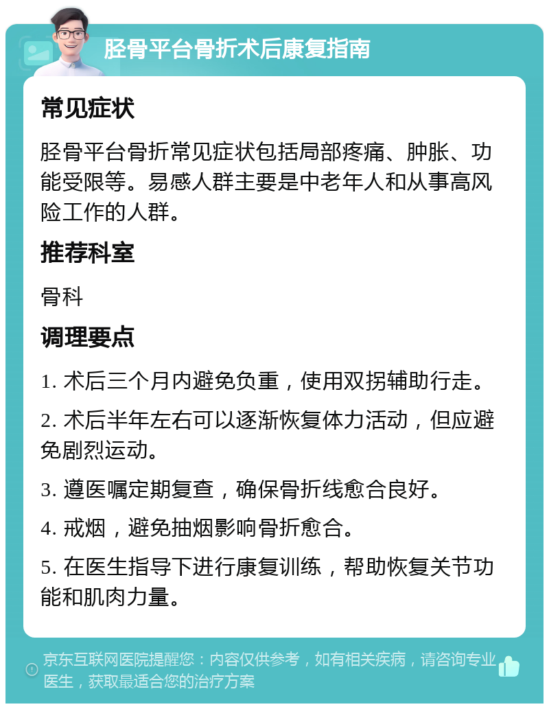 胫骨平台骨折术后康复指南 常见症状 胫骨平台骨折常见症状包括局部疼痛、肿胀、功能受限等。易感人群主要是中老年人和从事高风险工作的人群。 推荐科室 骨科 调理要点 1. 术后三个月内避免负重，使用双拐辅助行走。 2. 术后半年左右可以逐渐恢复体力活动，但应避免剧烈运动。 3. 遵医嘱定期复查，确保骨折线愈合良好。 4. 戒烟，避免抽烟影响骨折愈合。 5. 在医生指导下进行康复训练，帮助恢复关节功能和肌肉力量。