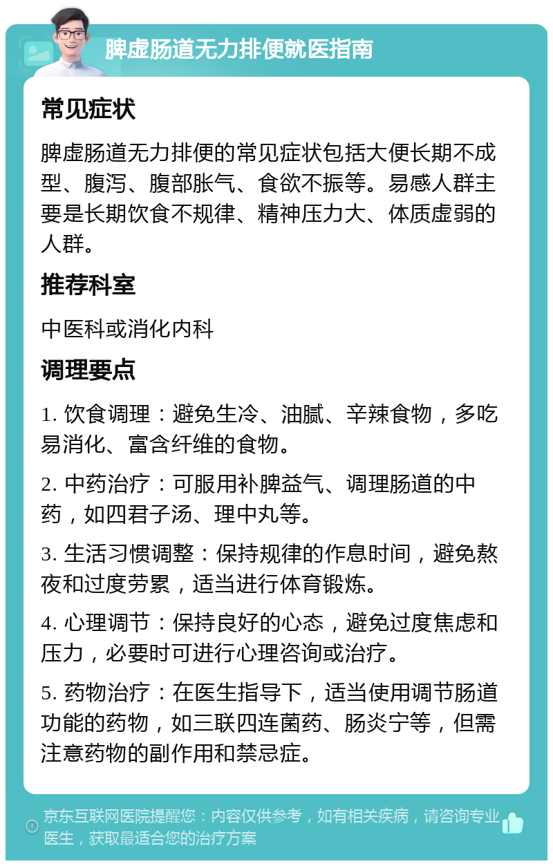 脾虚肠道无力排便就医指南 常见症状 脾虚肠道无力排便的常见症状包括大便长期不成型、腹泻、腹部胀气、食欲不振等。易感人群主要是长期饮食不规律、精神压力大、体质虚弱的人群。 推荐科室 中医科或消化内科 调理要点 1. 饮食调理：避免生冷、油腻、辛辣食物，多吃易消化、富含纤维的食物。 2. 中药治疗：可服用补脾益气、调理肠道的中药，如四君子汤、理中丸等。 3. 生活习惯调整：保持规律的作息时间，避免熬夜和过度劳累，适当进行体育锻炼。 4. 心理调节：保持良好的心态，避免过度焦虑和压力，必要时可进行心理咨询或治疗。 5. 药物治疗：在医生指导下，适当使用调节肠道功能的药物，如三联四连菌药、肠炎宁等，但需注意药物的副作用和禁忌症。