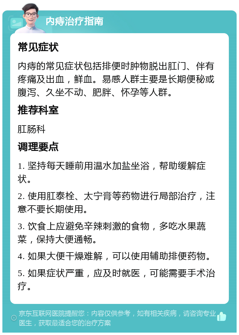 内痔治疗指南 常见症状 内痔的常见症状包括排便时肿物脱出肛门、伴有疼痛及出血，鲜血。易感人群主要是长期便秘或腹泻、久坐不动、肥胖、怀孕等人群。 推荐科室 肛肠科 调理要点 1. 坚持每天睡前用温水加盐坐浴，帮助缓解症状。 2. 使用肛泰栓、太宁膏等药物进行局部治疗，注意不要长期使用。 3. 饮食上应避免辛辣刺激的食物，多吃水果蔬菜，保持大便通畅。 4. 如果大便干燥难解，可以使用辅助排便药物。 5. 如果症状严重，应及时就医，可能需要手术治疗。