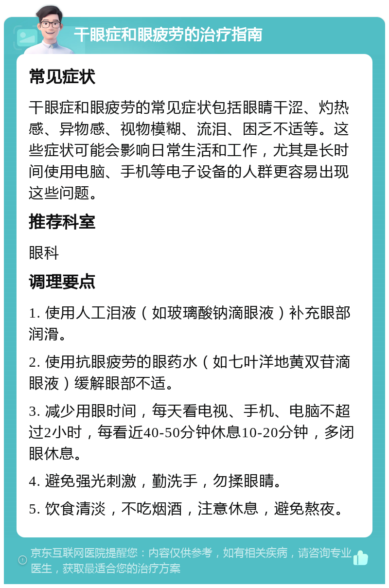 干眼症和眼疲劳的治疗指南 常见症状 干眼症和眼疲劳的常见症状包括眼睛干涩、灼热感、异物感、视物模糊、流泪、困乏不适等。这些症状可能会影响日常生活和工作，尤其是长时间使用电脑、手机等电子设备的人群更容易出现这些问题。 推荐科室 眼科 调理要点 1. 使用人工泪液（如玻璃酸钠滴眼液）补充眼部润滑。 2. 使用抗眼疲劳的眼药水（如七叶洋地黄双苷滴眼液）缓解眼部不适。 3. 减少用眼时间，每天看电视、手机、电脑不超过2小时，每看近40-50分钟休息10-20分钟，多闭眼休息。 4. 避免强光刺激，勤洗手，勿揉眼睛。 5. 饮食清淡，不吃烟酒，注意休息，避免熬夜。