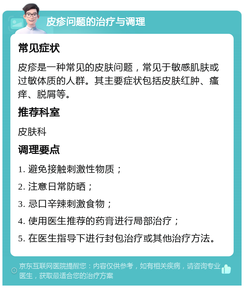 皮疹问题的治疗与调理 常见症状 皮疹是一种常见的皮肤问题，常见于敏感肌肤或过敏体质的人群。其主要症状包括皮肤红肿、瘙痒、脱屑等。 推荐科室 皮肤科 调理要点 1. 避免接触刺激性物质； 2. 注意日常防晒； 3. 忌口辛辣刺激食物； 4. 使用医生推荐的药膏进行局部治疗； 5. 在医生指导下进行封包治疗或其他治疗方法。