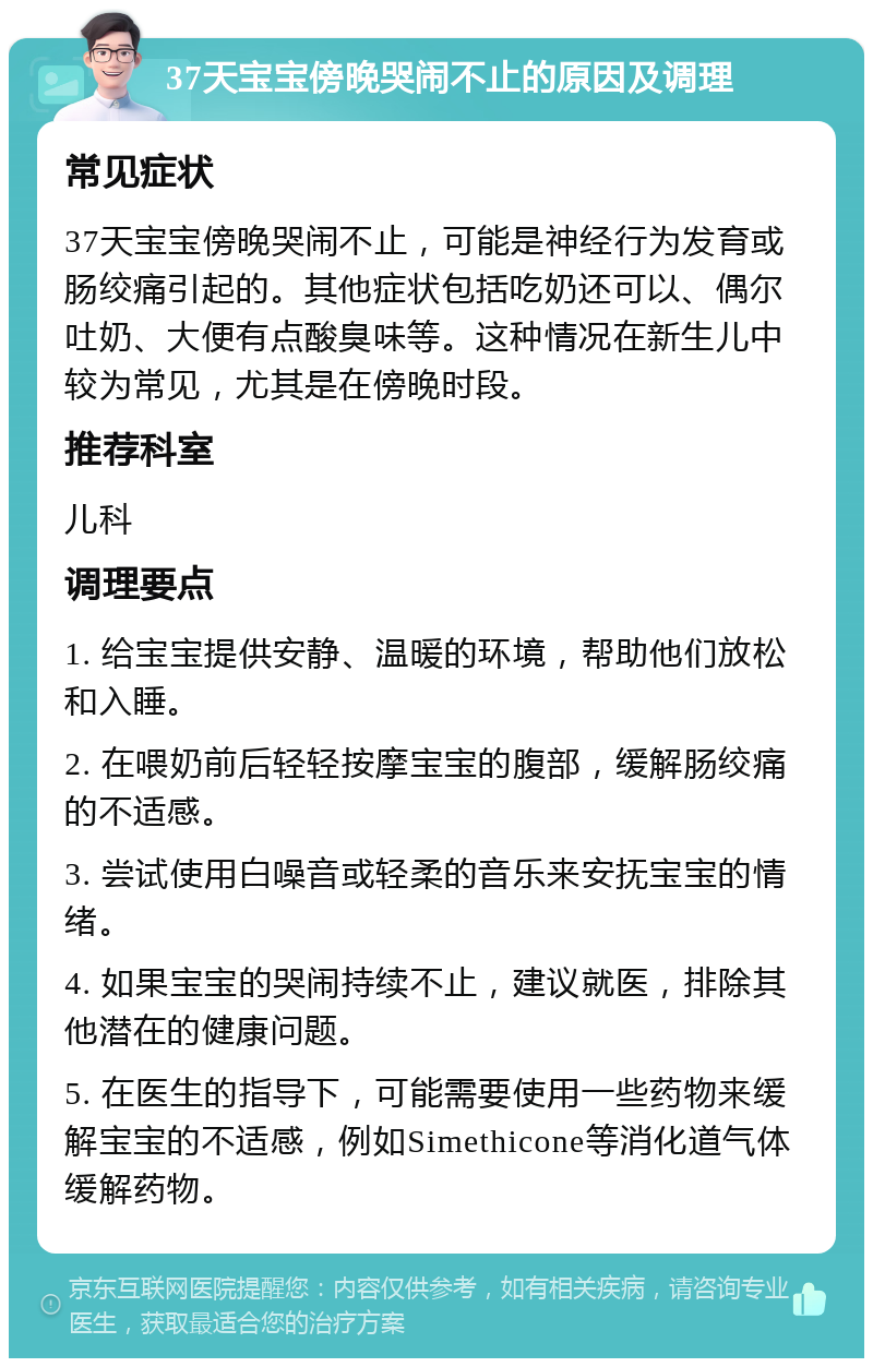 37天宝宝傍晚哭闹不止的原因及调理 常见症状 37天宝宝傍晚哭闹不止，可能是神经行为发育或肠绞痛引起的。其他症状包括吃奶还可以、偶尔吐奶、大便有点酸臭味等。这种情况在新生儿中较为常见，尤其是在傍晚时段。 推荐科室 儿科 调理要点 1. 给宝宝提供安静、温暖的环境，帮助他们放松和入睡。 2. 在喂奶前后轻轻按摩宝宝的腹部，缓解肠绞痛的不适感。 3. 尝试使用白噪音或轻柔的音乐来安抚宝宝的情绪。 4. 如果宝宝的哭闹持续不止，建议就医，排除其他潜在的健康问题。 5. 在医生的指导下，可能需要使用一些药物来缓解宝宝的不适感，例如Simethicone等消化道气体缓解药物。