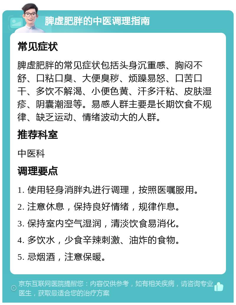 脾虚肥胖的中医调理指南 常见症状 脾虚肥胖的常见症状包括头身沉重感、胸闷不舒、口粘口臭、大便臭秽、烦躁易怒、口苦口干、多饮不解渴、小便色黄、汗多汗粘、皮肤湿疹、阴囊潮湿等。易感人群主要是长期饮食不规律、缺乏运动、情绪波动大的人群。 推荐科室 中医科 调理要点 1. 使用轻身消胖丸进行调理，按照医嘱服用。 2. 注意休息，保持良好情绪，规律作息。 3. 保持室内空气湿润，清淡饮食易消化。 4. 多饮水，少食辛辣刺激、油炸的食物。 5. 忌烟酒，注意保暖。