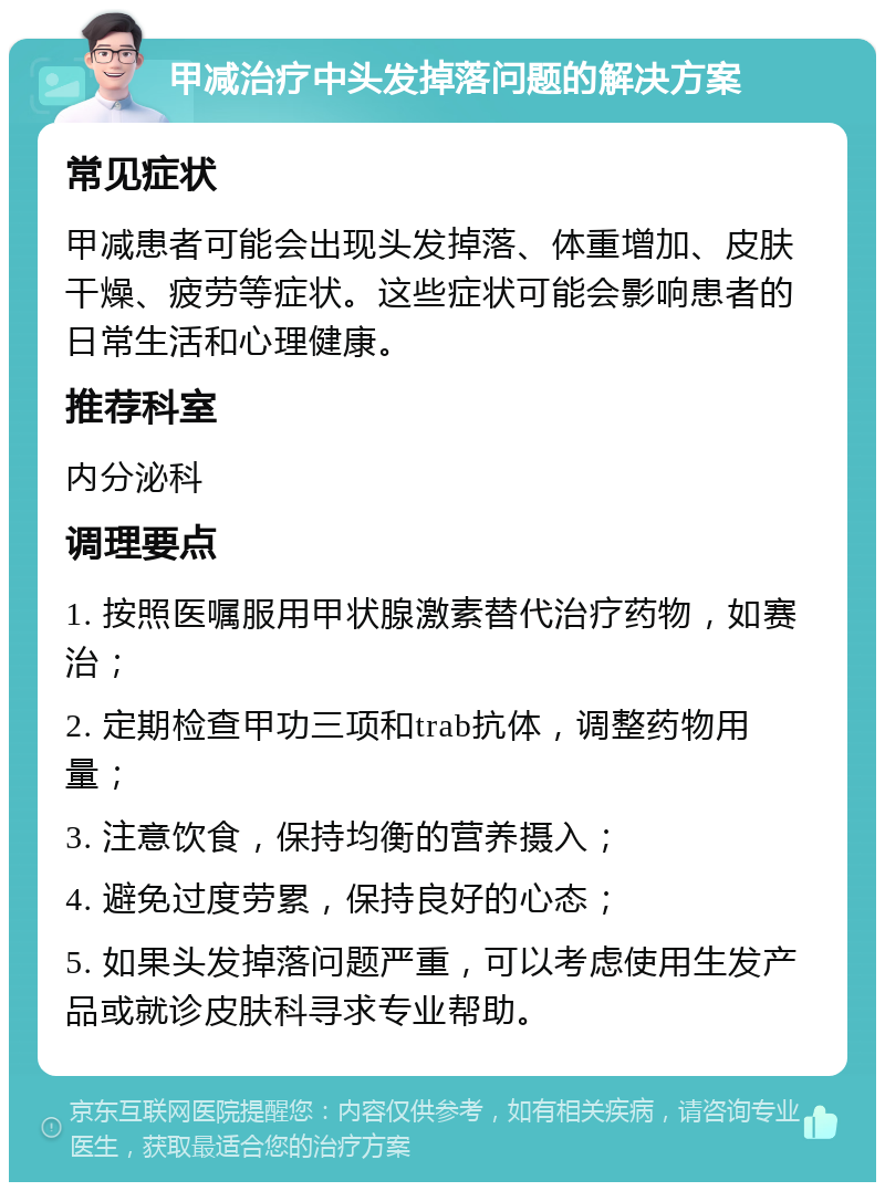 甲减治疗中头发掉落问题的解决方案 常见症状 甲减患者可能会出现头发掉落、体重增加、皮肤干燥、疲劳等症状。这些症状可能会影响患者的日常生活和心理健康。 推荐科室 内分泌科 调理要点 1. 按照医嘱服用甲状腺激素替代治疗药物，如赛治； 2. 定期检查甲功三项和trab抗体，调整药物用量； 3. 注意饮食，保持均衡的营养摄入； 4. 避免过度劳累，保持良好的心态； 5. 如果头发掉落问题严重，可以考虑使用生发产品或就诊皮肤科寻求专业帮助。