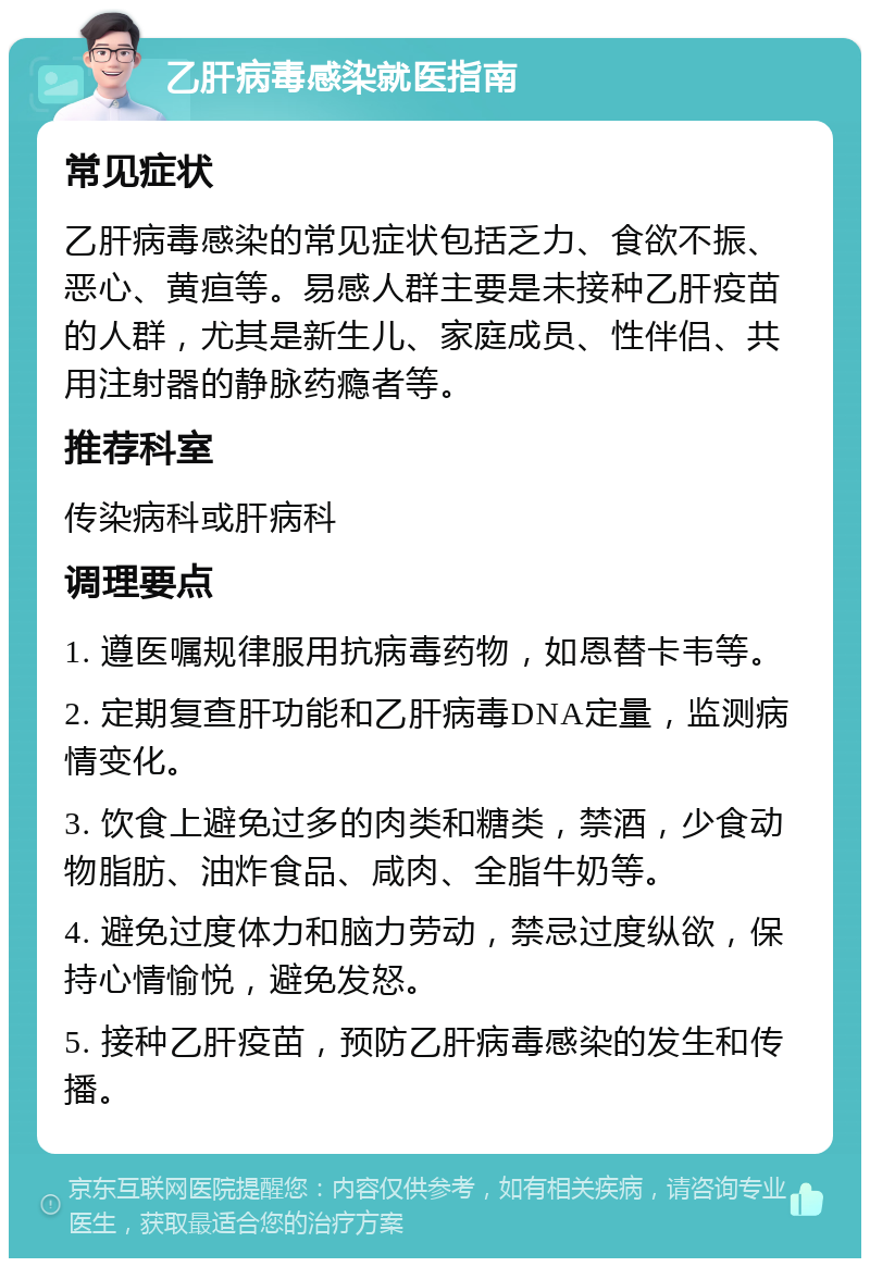 乙肝病毒感染就医指南 常见症状 乙肝病毒感染的常见症状包括乏力、食欲不振、恶心、黄疸等。易感人群主要是未接种乙肝疫苗的人群，尤其是新生儿、家庭成员、性伴侣、共用注射器的静脉药瘾者等。 推荐科室 传染病科或肝病科 调理要点 1. 遵医嘱规律服用抗病毒药物，如恩替卡韦等。 2. 定期复查肝功能和乙肝病毒DNA定量，监测病情变化。 3. 饮食上避免过多的肉类和糖类，禁酒，少食动物脂肪、油炸食品、咸肉、全脂牛奶等。 4. 避免过度体力和脑力劳动，禁忌过度纵欲，保持心情愉悦，避免发怒。 5. 接种乙肝疫苗，预防乙肝病毒感染的发生和传播。