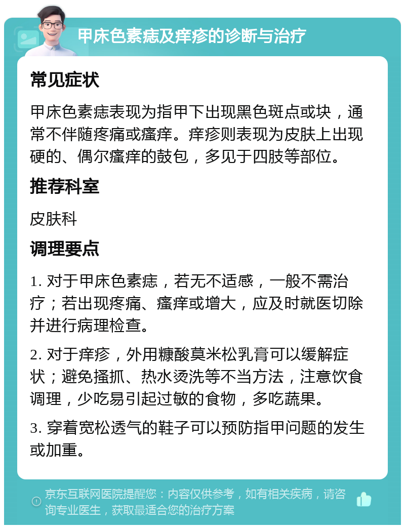 甲床色素痣及痒疹的诊断与治疗 常见症状 甲床色素痣表现为指甲下出现黑色斑点或块，通常不伴随疼痛或瘙痒。痒疹则表现为皮肤上出现硬的、偶尔瘙痒的鼓包，多见于四肢等部位。 推荐科室 皮肤科 调理要点 1. 对于甲床色素痣，若无不适感，一般不需治疗；若出现疼痛、瘙痒或增大，应及时就医切除并进行病理检查。 2. 对于痒疹，外用糠酸莫米松乳膏可以缓解症状；避免搔抓、热水烫洗等不当方法，注意饮食调理，少吃易引起过敏的食物，多吃蔬果。 3. 穿着宽松透气的鞋子可以预防指甲问题的发生或加重。