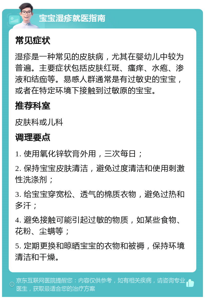 宝宝湿疹就医指南 常见症状 湿疹是一种常见的皮肤病，尤其在婴幼儿中较为普遍。主要症状包括皮肤红斑、瘙痒、水疱、渗液和结痂等。易感人群通常是有过敏史的宝宝，或者在特定环境下接触到过敏原的宝宝。 推荐科室 皮肤科或儿科 调理要点 1. 使用氧化锌软膏外用，三次每日； 2. 保持宝宝皮肤清洁，避免过度清洁和使用刺激性洗涤剂； 3. 给宝宝穿宽松、透气的棉质衣物，避免过热和多汗； 4. 避免接触可能引起过敏的物质，如某些食物、花粉、尘螨等； 5. 定期更换和晾晒宝宝的衣物和被褥，保持环境清洁和干燥。