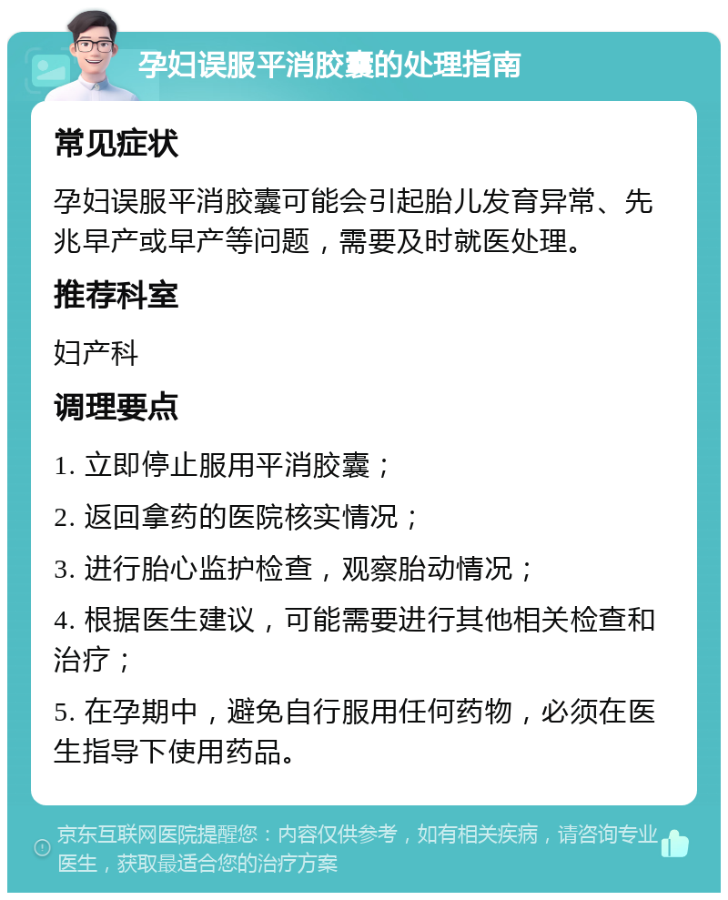 孕妇误服平消胶囊的处理指南 常见症状 孕妇误服平消胶囊可能会引起胎儿发育异常、先兆早产或早产等问题，需要及时就医处理。 推荐科室 妇产科 调理要点 1. 立即停止服用平消胶囊； 2. 返回拿药的医院核实情况； 3. 进行胎心监护检查，观察胎动情况； 4. 根据医生建议，可能需要进行其他相关检查和治疗； 5. 在孕期中，避免自行服用任何药物，必须在医生指导下使用药品。