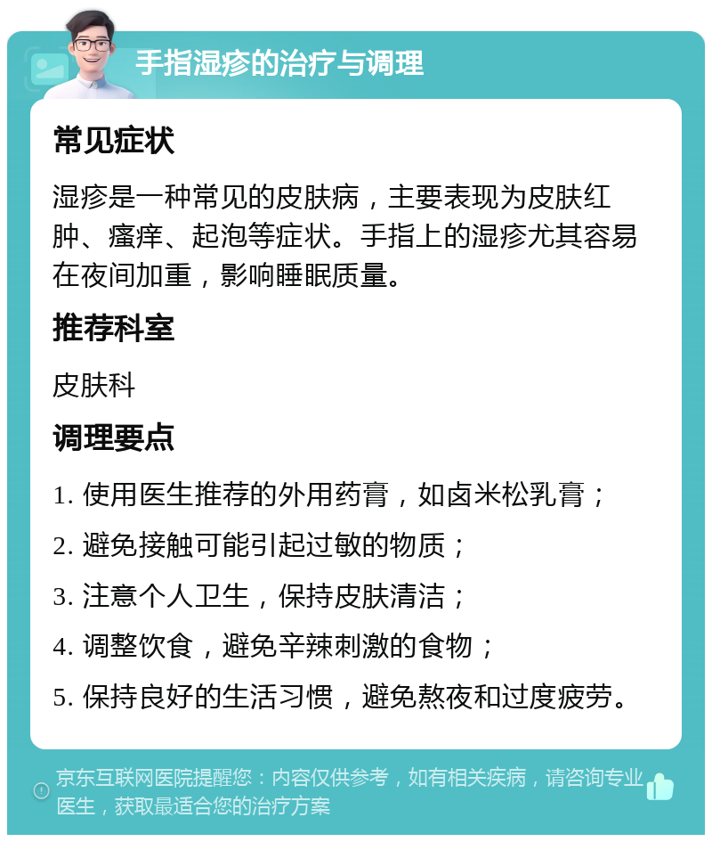 手指湿疹的治疗与调理 常见症状 湿疹是一种常见的皮肤病，主要表现为皮肤红肿、瘙痒、起泡等症状。手指上的湿疹尤其容易在夜间加重，影响睡眠质量。 推荐科室 皮肤科 调理要点 1. 使用医生推荐的外用药膏，如卤米松乳膏； 2. 避免接触可能引起过敏的物质； 3. 注意个人卫生，保持皮肤清洁； 4. 调整饮食，避免辛辣刺激的食物； 5. 保持良好的生活习惯，避免熬夜和过度疲劳。