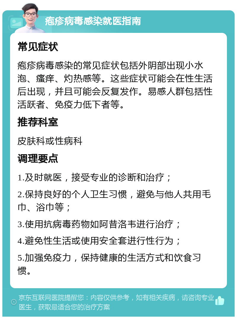 疱疹病毒感染就医指南 常见症状 疱疹病毒感染的常见症状包括外阴部出现小水泡、瘙痒、灼热感等。这些症状可能会在性生活后出现，并且可能会反复发作。易感人群包括性活跃者、免疫力低下者等。 推荐科室 皮肤科或性病科 调理要点 1.及时就医，接受专业的诊断和治疗； 2.保持良好的个人卫生习惯，避免与他人共用毛巾、浴巾等； 3.使用抗病毒药物如阿昔洛韦进行治疗； 4.避免性生活或使用安全套进行性行为； 5.加强免疫力，保持健康的生活方式和饮食习惯。