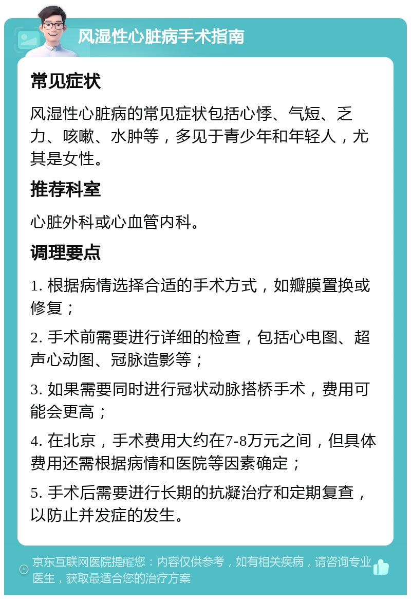 风湿性心脏病手术指南 常见症状 风湿性心脏病的常见症状包括心悸、气短、乏力、咳嗽、水肿等，多见于青少年和年轻人，尤其是女性。 推荐科室 心脏外科或心血管内科。 调理要点 1. 根据病情选择合适的手术方式，如瓣膜置换或修复； 2. 手术前需要进行详细的检查，包括心电图、超声心动图、冠脉造影等； 3. 如果需要同时进行冠状动脉搭桥手术，费用可能会更高； 4. 在北京，手术费用大约在7-8万元之间，但具体费用还需根据病情和医院等因素确定； 5. 手术后需要进行长期的抗凝治疗和定期复查，以防止并发症的发生。