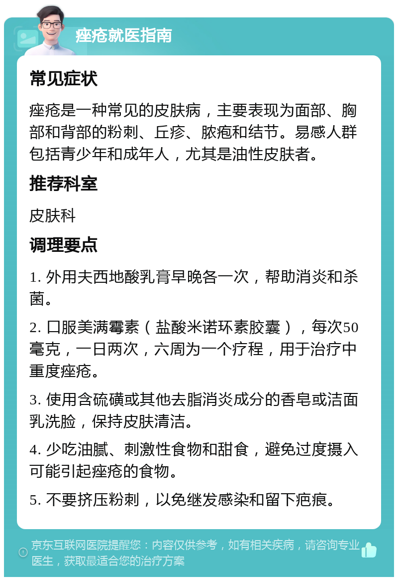 痤疮就医指南 常见症状 痤疮是一种常见的皮肤病，主要表现为面部、胸部和背部的粉刺、丘疹、脓疱和结节。易感人群包括青少年和成年人，尤其是油性皮肤者。 推荐科室 皮肤科 调理要点 1. 外用夫西地酸乳膏早晚各一次，帮助消炎和杀菌。 2. 口服美满霉素（盐酸米诺环素胶囊），每次50毫克，一日两次，六周为一个疗程，用于治疗中重度痤疮。 3. 使用含硫磺或其他去脂消炎成分的香皂或洁面乳洗脸，保持皮肤清洁。 4. 少吃油腻、刺激性食物和甜食，避免过度摄入可能引起痤疮的食物。 5. 不要挤压粉刺，以免继发感染和留下疤痕。