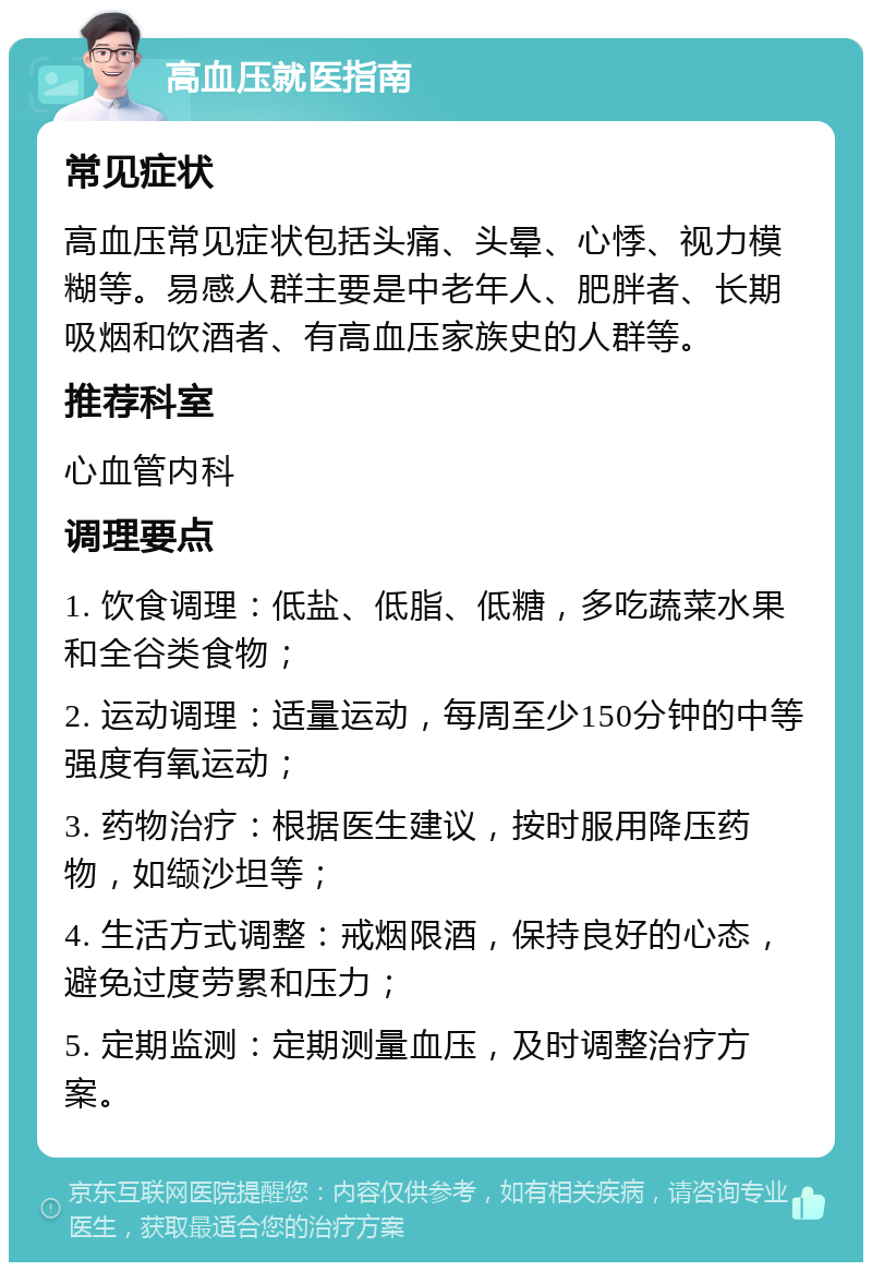 高血压就医指南 常见症状 高血压常见症状包括头痛、头晕、心悸、视力模糊等。易感人群主要是中老年人、肥胖者、长期吸烟和饮酒者、有高血压家族史的人群等。 推荐科室 心血管内科 调理要点 1. 饮食调理：低盐、低脂、低糖，多吃蔬菜水果和全谷类食物； 2. 运动调理：适量运动，每周至少150分钟的中等强度有氧运动； 3. 药物治疗：根据医生建议，按时服用降压药物，如缬沙坦等； 4. 生活方式调整：戒烟限酒，保持良好的心态，避免过度劳累和压力； 5. 定期监测：定期测量血压，及时调整治疗方案。