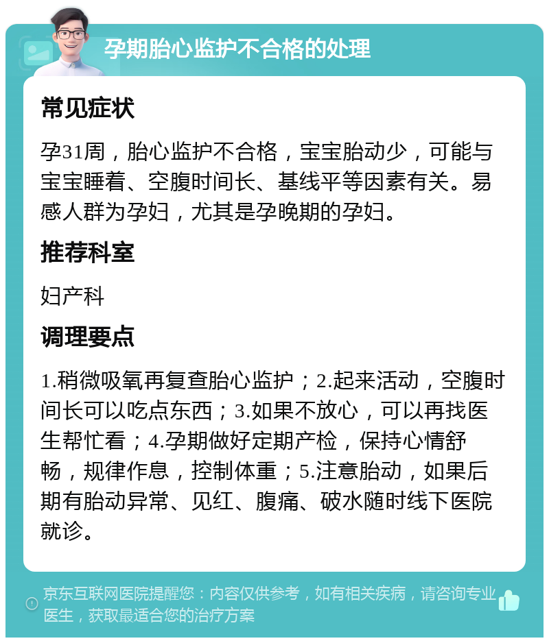 孕期胎心监护不合格的处理 常见症状 孕31周，胎心监护不合格，宝宝胎动少，可能与宝宝睡着、空腹时间长、基线平等因素有关。易感人群为孕妇，尤其是孕晚期的孕妇。 推荐科室 妇产科 调理要点 1.稍微吸氧再复查胎心监护；2.起来活动，空腹时间长可以吃点东西；3.如果不放心，可以再找医生帮忙看；4.孕期做好定期产检，保持心情舒畅，规律作息，控制体重；5.注意胎动，如果后期有胎动异常、见红、腹痛、破水随时线下医院就诊。