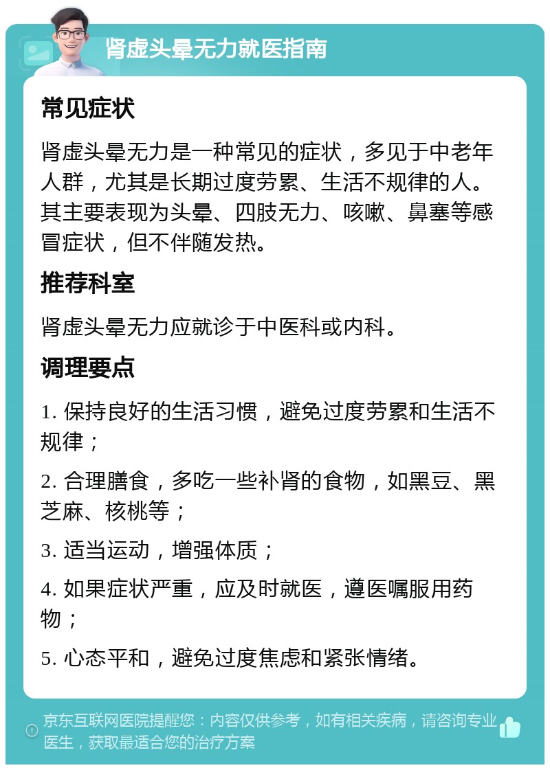 肾虚头晕无力就医指南 常见症状 肾虚头晕无力是一种常见的症状，多见于中老年人群，尤其是长期过度劳累、生活不规律的人。其主要表现为头晕、四肢无力、咳嗽、鼻塞等感冒症状，但不伴随发热。 推荐科室 肾虚头晕无力应就诊于中医科或内科。 调理要点 1. 保持良好的生活习惯，避免过度劳累和生活不规律； 2. 合理膳食，多吃一些补肾的食物，如黑豆、黑芝麻、核桃等； 3. 适当运动，增强体质； 4. 如果症状严重，应及时就医，遵医嘱服用药物； 5. 心态平和，避免过度焦虑和紧张情绪。