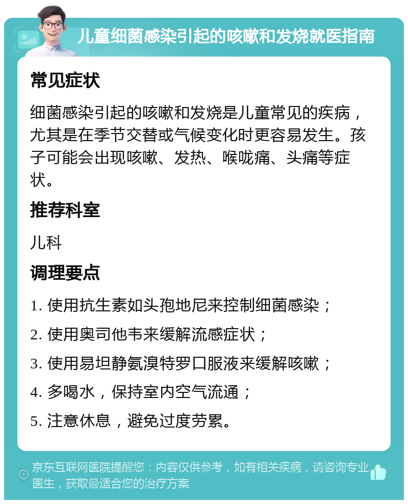 儿童细菌感染引起的咳嗽和发烧就医指南 常见症状 细菌感染引起的咳嗽和发烧是儿童常见的疾病，尤其是在季节交替或气候变化时更容易发生。孩子可能会出现咳嗽、发热、喉咙痛、头痛等症状。 推荐科室 儿科 调理要点 1. 使用抗生素如头孢地尼来控制细菌感染； 2. 使用奥司他韦来缓解流感症状； 3. 使用易坦静氨溴特罗口服液来缓解咳嗽； 4. 多喝水，保持室内空气流通； 5. 注意休息，避免过度劳累。