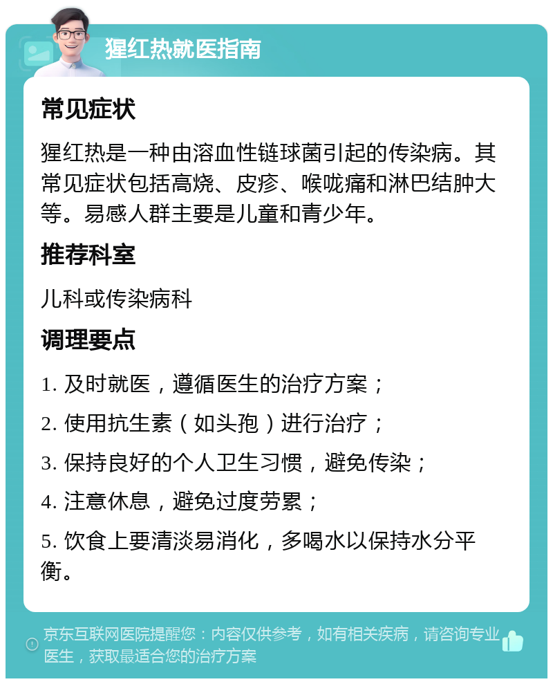 猩红热就医指南 常见症状 猩红热是一种由溶血性链球菌引起的传染病。其常见症状包括高烧、皮疹、喉咙痛和淋巴结肿大等。易感人群主要是儿童和青少年。 推荐科室 儿科或传染病科 调理要点 1. 及时就医，遵循医生的治疗方案； 2. 使用抗生素（如头孢）进行治疗； 3. 保持良好的个人卫生习惯，避免传染； 4. 注意休息，避免过度劳累； 5. 饮食上要清淡易消化，多喝水以保持水分平衡。