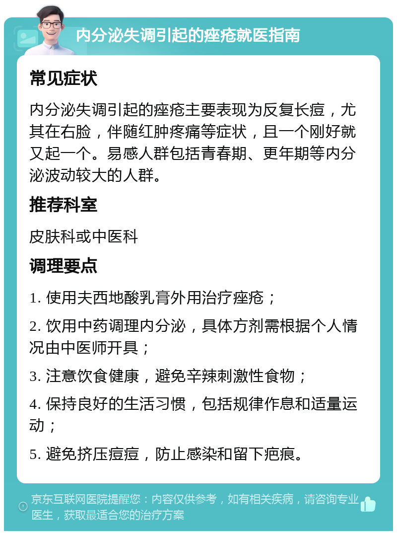 内分泌失调引起的痤疮就医指南 常见症状 内分泌失调引起的痤疮主要表现为反复长痘，尤其在右脸，伴随红肿疼痛等症状，且一个刚好就又起一个。易感人群包括青春期、更年期等内分泌波动较大的人群。 推荐科室 皮肤科或中医科 调理要点 1. 使用夫西地酸乳膏外用治疗痤疮； 2. 饮用中药调理内分泌，具体方剂需根据个人情况由中医师开具； 3. 注意饮食健康，避免辛辣刺激性食物； 4. 保持良好的生活习惯，包括规律作息和适量运动； 5. 避免挤压痘痘，防止感染和留下疤痕。