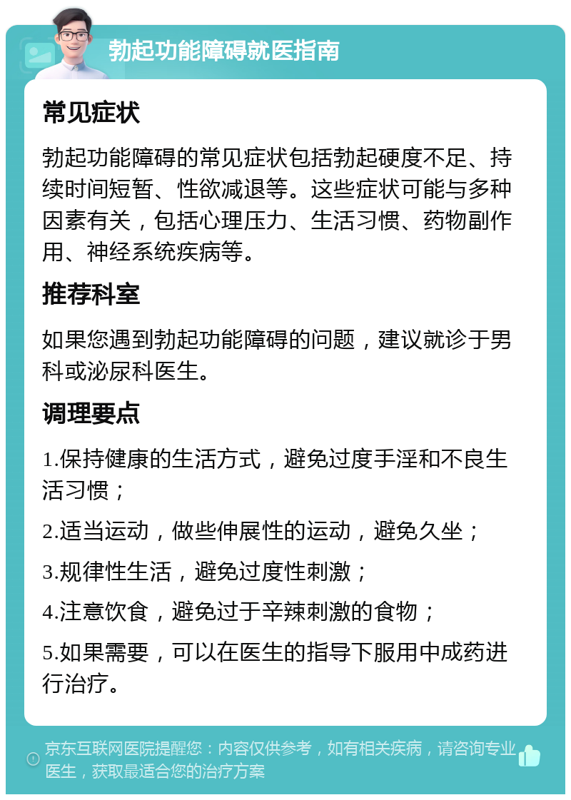 勃起功能障碍就医指南 常见症状 勃起功能障碍的常见症状包括勃起硬度不足、持续时间短暂、性欲减退等。这些症状可能与多种因素有关，包括心理压力、生活习惯、药物副作用、神经系统疾病等。 推荐科室 如果您遇到勃起功能障碍的问题，建议就诊于男科或泌尿科医生。 调理要点 1.保持健康的生活方式，避免过度手淫和不良生活习惯； 2.适当运动，做些伸展性的运动，避免久坐； 3.规律性生活，避免过度性刺激； 4.注意饮食，避免过于辛辣刺激的食物； 5.如果需要，可以在医生的指导下服用中成药进行治疗。