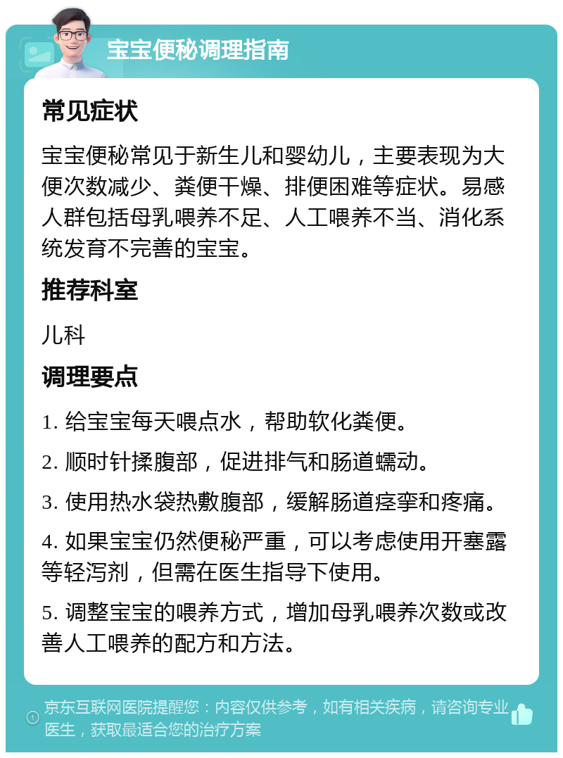 宝宝便秘调理指南 常见症状 宝宝便秘常见于新生儿和婴幼儿，主要表现为大便次数减少、粪便干燥、排便困难等症状。易感人群包括母乳喂养不足、人工喂养不当、消化系统发育不完善的宝宝。 推荐科室 儿科 调理要点 1. 给宝宝每天喂点水，帮助软化粪便。 2. 顺时针揉腹部，促进排气和肠道蠕动。 3. 使用热水袋热敷腹部，缓解肠道痉挛和疼痛。 4. 如果宝宝仍然便秘严重，可以考虑使用开塞露等轻泻剂，但需在医生指导下使用。 5. 调整宝宝的喂养方式，增加母乳喂养次数或改善人工喂养的配方和方法。