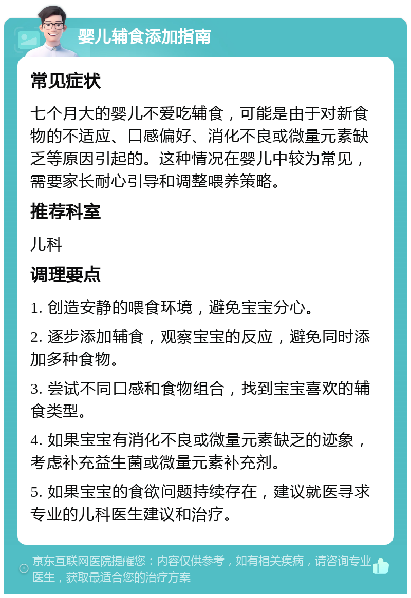 婴儿辅食添加指南 常见症状 七个月大的婴儿不爱吃辅食，可能是由于对新食物的不适应、口感偏好、消化不良或微量元素缺乏等原因引起的。这种情况在婴儿中较为常见，需要家长耐心引导和调整喂养策略。 推荐科室 儿科 调理要点 1. 创造安静的喂食环境，避免宝宝分心。 2. 逐步添加辅食，观察宝宝的反应，避免同时添加多种食物。 3. 尝试不同口感和食物组合，找到宝宝喜欢的辅食类型。 4. 如果宝宝有消化不良或微量元素缺乏的迹象，考虑补充益生菌或微量元素补充剂。 5. 如果宝宝的食欲问题持续存在，建议就医寻求专业的儿科医生建议和治疗。