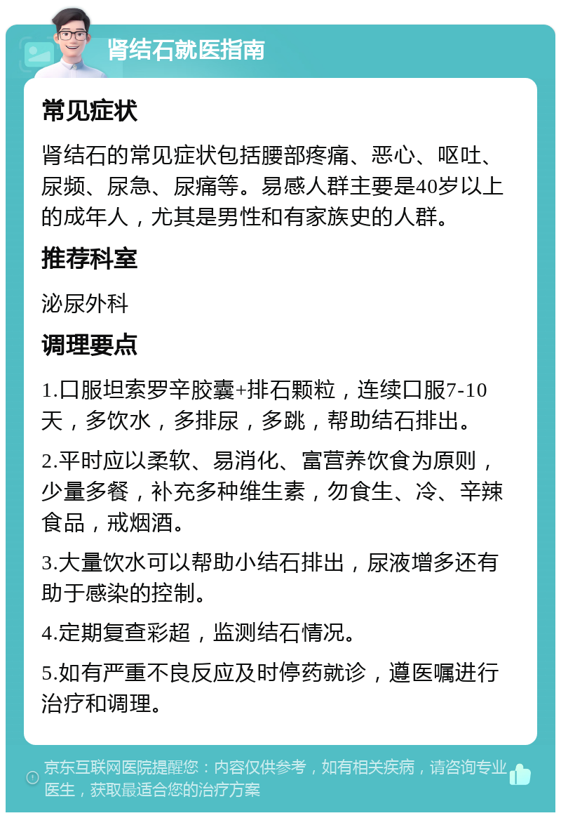 肾结石就医指南 常见症状 肾结石的常见症状包括腰部疼痛、恶心、呕吐、尿频、尿急、尿痛等。易感人群主要是40岁以上的成年人，尤其是男性和有家族史的人群。 推荐科室 泌尿外科 调理要点 1.口服坦索罗辛胶囊+排石颗粒，连续口服7-10天，多饮水，多排尿，多跳，帮助结石排出。 2.平时应以柔软、易消化、富营养饮食为原则，少量多餐，补充多种维生素，勿食生、冷、辛辣食品，戒烟酒。 3.大量饮水可以帮助小结石排出，尿液增多还有助于感染的控制。 4.定期复查彩超，监测结石情况。 5.如有严重不良反应及时停药就诊，遵医嘱进行治疗和调理。