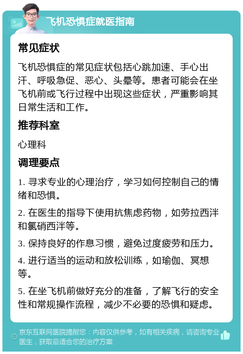 飞机恐惧症就医指南 常见症状 飞机恐惧症的常见症状包括心跳加速、手心出汗、呼吸急促、恶心、头晕等。患者可能会在坐飞机前或飞行过程中出现这些症状，严重影响其日常生活和工作。 推荐科室 心理科 调理要点 1. 寻求专业的心理治疗，学习如何控制自己的情绪和恐惧。 2. 在医生的指导下使用抗焦虑药物，如劳拉西泮和氯硝西泮等。 3. 保持良好的作息习惯，避免过度疲劳和压力。 4. 进行适当的运动和放松训练，如瑜伽、冥想等。 5. 在坐飞机前做好充分的准备，了解飞行的安全性和常规操作流程，减少不必要的恐惧和疑虑。