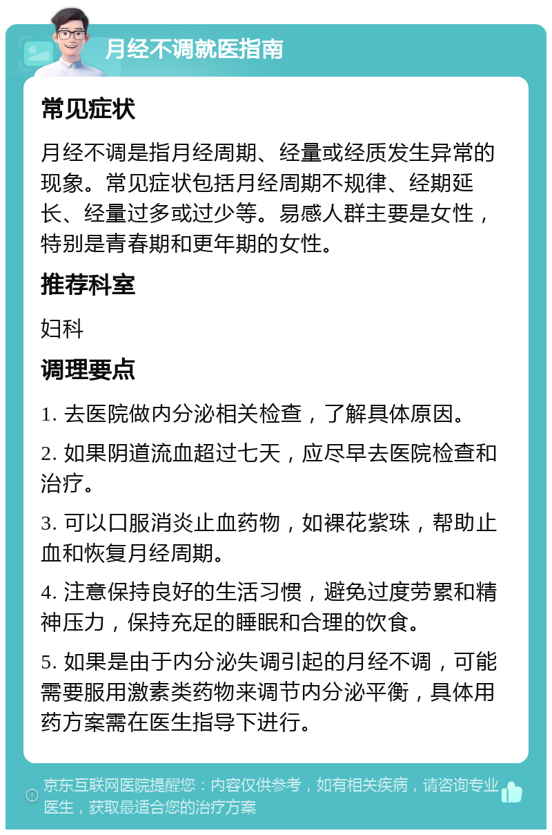 月经不调就医指南 常见症状 月经不调是指月经周期、经量或经质发生异常的现象。常见症状包括月经周期不规律、经期延长、经量过多或过少等。易感人群主要是女性，特别是青春期和更年期的女性。 推荐科室 妇科 调理要点 1. 去医院做内分泌相关检查，了解具体原因。 2. 如果阴道流血超过七天，应尽早去医院检查和治疗。 3. 可以口服消炎止血药物，如裸花紫珠，帮助止血和恢复月经周期。 4. 注意保持良好的生活习惯，避免过度劳累和精神压力，保持充足的睡眠和合理的饮食。 5. 如果是由于内分泌失调引起的月经不调，可能需要服用激素类药物来调节内分泌平衡，具体用药方案需在医生指导下进行。