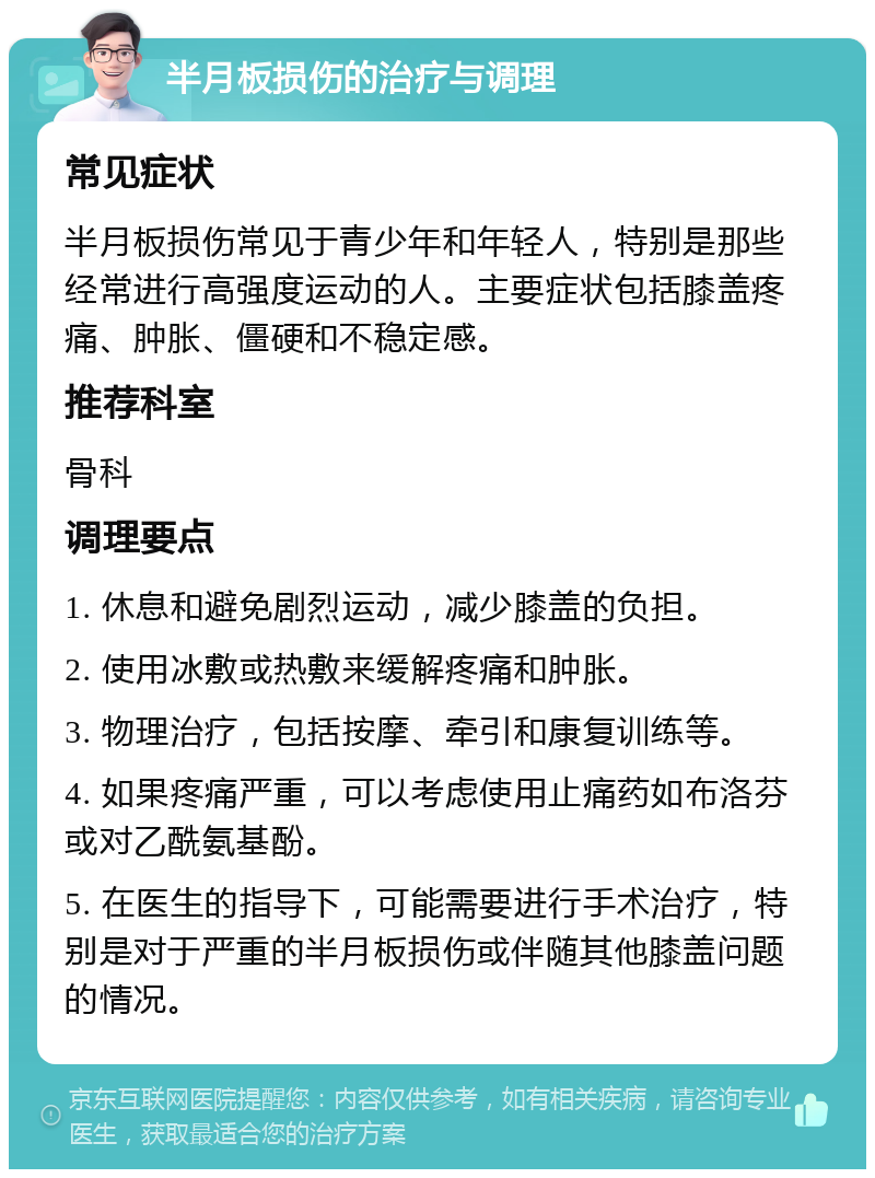 半月板损伤的治疗与调理 常见症状 半月板损伤常见于青少年和年轻人，特别是那些经常进行高强度运动的人。主要症状包括膝盖疼痛、肿胀、僵硬和不稳定感。 推荐科室 骨科 调理要点 1. 休息和避免剧烈运动，减少膝盖的负担。 2. 使用冰敷或热敷来缓解疼痛和肿胀。 3. 物理治疗，包括按摩、牵引和康复训练等。 4. 如果疼痛严重，可以考虑使用止痛药如布洛芬或对乙酰氨基酚。 5. 在医生的指导下，可能需要进行手术治疗，特别是对于严重的半月板损伤或伴随其他膝盖问题的情况。