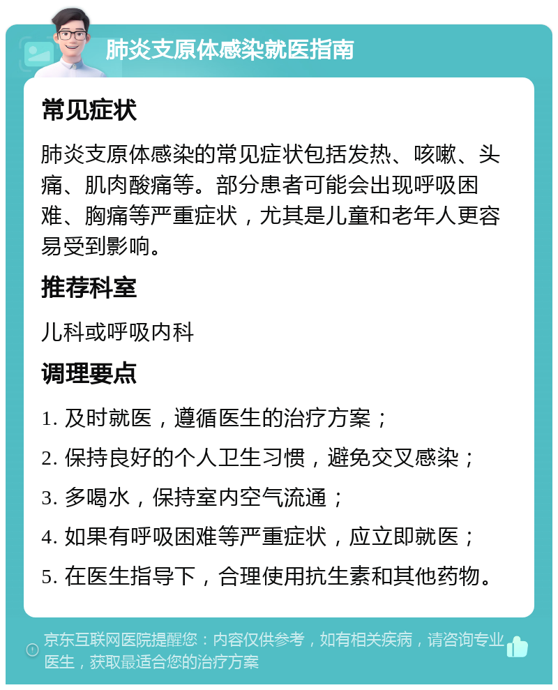 肺炎支原体感染就医指南 常见症状 肺炎支原体感染的常见症状包括发热、咳嗽、头痛、肌肉酸痛等。部分患者可能会出现呼吸困难、胸痛等严重症状，尤其是儿童和老年人更容易受到影响。 推荐科室 儿科或呼吸内科 调理要点 1. 及时就医，遵循医生的治疗方案； 2. 保持良好的个人卫生习惯，避免交叉感染； 3. 多喝水，保持室内空气流通； 4. 如果有呼吸困难等严重症状，应立即就医； 5. 在医生指导下，合理使用抗生素和其他药物。