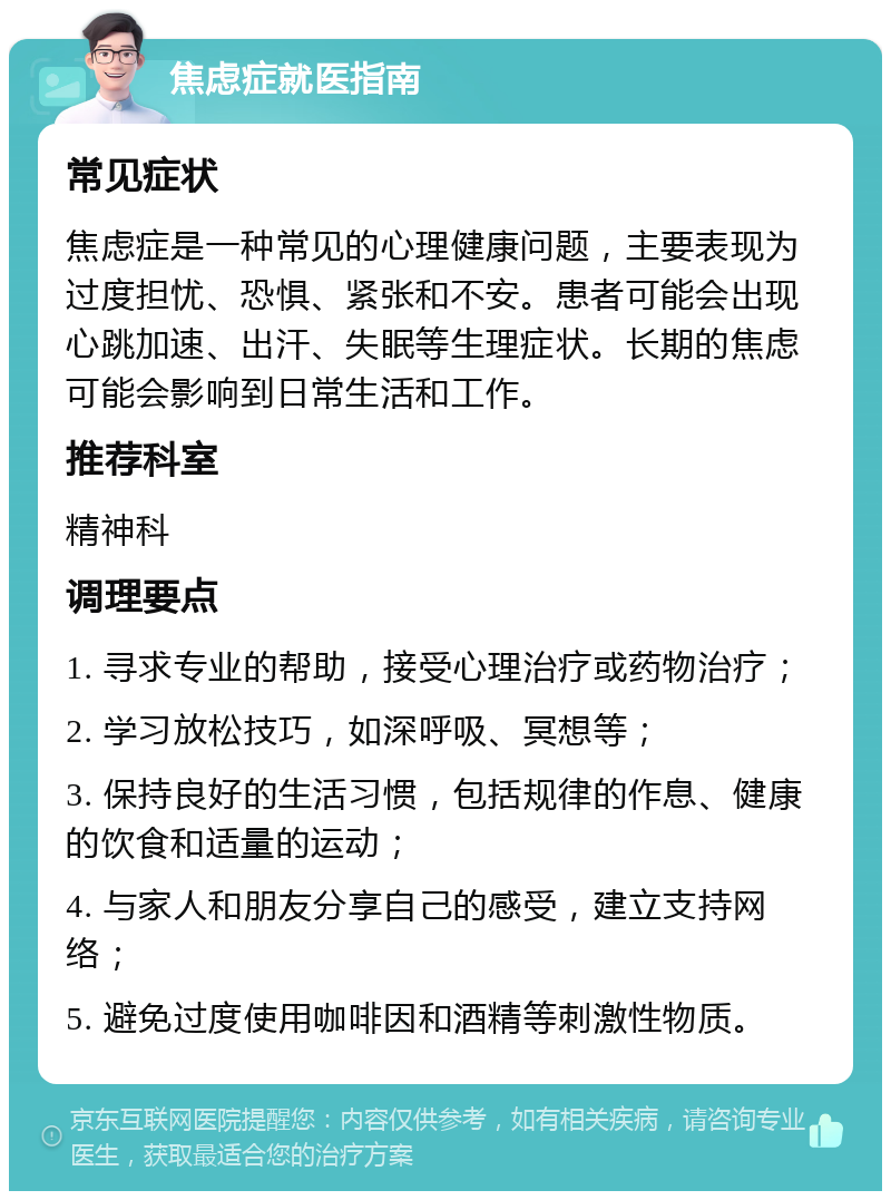 焦虑症就医指南 常见症状 焦虑症是一种常见的心理健康问题，主要表现为过度担忧、恐惧、紧张和不安。患者可能会出现心跳加速、出汗、失眠等生理症状。长期的焦虑可能会影响到日常生活和工作。 推荐科室 精神科 调理要点 1. 寻求专业的帮助，接受心理治疗或药物治疗； 2. 学习放松技巧，如深呼吸、冥想等； 3. 保持良好的生活习惯，包括规律的作息、健康的饮食和适量的运动； 4. 与家人和朋友分享自己的感受，建立支持网络； 5. 避免过度使用咖啡因和酒精等刺激性物质。