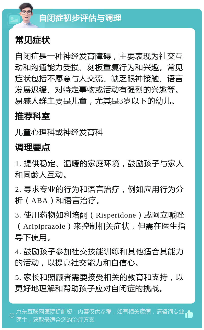 自闭症初步评估与调理 常见症状 自闭症是一种神经发育障碍，主要表现为社交互动和沟通能力受损、刻板重复行为和兴趣。常见症状包括不愿意与人交流、缺乏眼神接触、语言发展迟缓、对特定事物或活动有强烈的兴趣等。易感人群主要是儿童，尤其是3岁以下的幼儿。 推荐科室 儿童心理科或神经发育科 调理要点 1. 提供稳定、温暖的家庭环境，鼓励孩子与家人和同龄人互动。 2. 寻求专业的行为和语言治疗，例如应用行为分析（ABA）和语言治疗。 3. 使用药物如利培酮（Risperidone）或阿立哌唑（Aripiprazole）来控制相关症状，但需在医生指导下使用。 4. 鼓励孩子参加社交技能训练和其他适合其能力的活动，以提高社交能力和自信心。 5. 家长和照顾者需要接受相关的教育和支持，以更好地理解和帮助孩子应对自闭症的挑战。