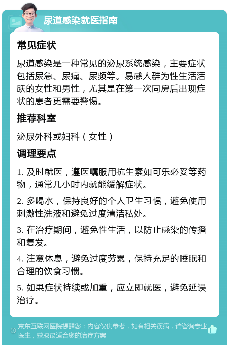 尿道感染就医指南 常见症状 尿道感染是一种常见的泌尿系统感染，主要症状包括尿急、尿痛、尿频等。易感人群为性生活活跃的女性和男性，尤其是在第一次同房后出现症状的患者更需要警惕。 推荐科室 泌尿外科或妇科（女性） 调理要点 1. 及时就医，遵医嘱服用抗生素如可乐必妥等药物，通常几小时内就能缓解症状。 2. 多喝水，保持良好的个人卫生习惯，避免使用刺激性洗液和避免过度清洁私处。 3. 在治疗期间，避免性生活，以防止感染的传播和复发。 4. 注意休息，避免过度劳累，保持充足的睡眠和合理的饮食习惯。 5. 如果症状持续或加重，应立即就医，避免延误治疗。