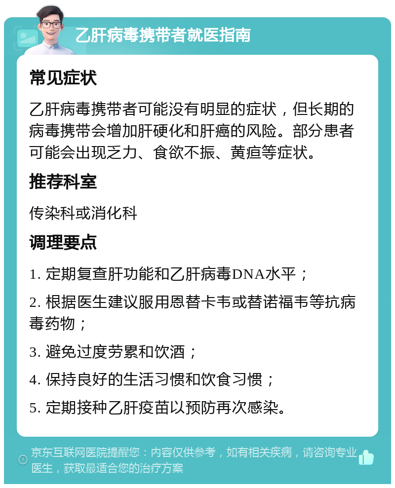 乙肝病毒携带者就医指南 常见症状 乙肝病毒携带者可能没有明显的症状，但长期的病毒携带会增加肝硬化和肝癌的风险。部分患者可能会出现乏力、食欲不振、黄疸等症状。 推荐科室 传染科或消化科 调理要点 1. 定期复查肝功能和乙肝病毒DNA水平； 2. 根据医生建议服用恩替卡韦或替诺福韦等抗病毒药物； 3. 避免过度劳累和饮酒； 4. 保持良好的生活习惯和饮食习惯； 5. 定期接种乙肝疫苗以预防再次感染。