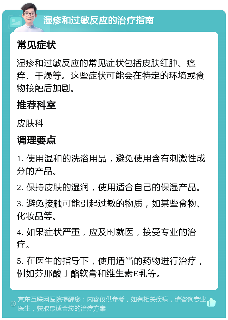 湿疹和过敏反应的治疗指南 常见症状 湿疹和过敏反应的常见症状包括皮肤红肿、瘙痒、干燥等。这些症状可能会在特定的环境或食物接触后加剧。 推荐科室 皮肤科 调理要点 1. 使用温和的洗浴用品，避免使用含有刺激性成分的产品。 2. 保持皮肤的湿润，使用适合自己的保湿产品。 3. 避免接触可能引起过敏的物质，如某些食物、化妆品等。 4. 如果症状严重，应及时就医，接受专业的治疗。 5. 在医生的指导下，使用适当的药物进行治疗，例如芬那酸丁酯软膏和维生素E乳等。