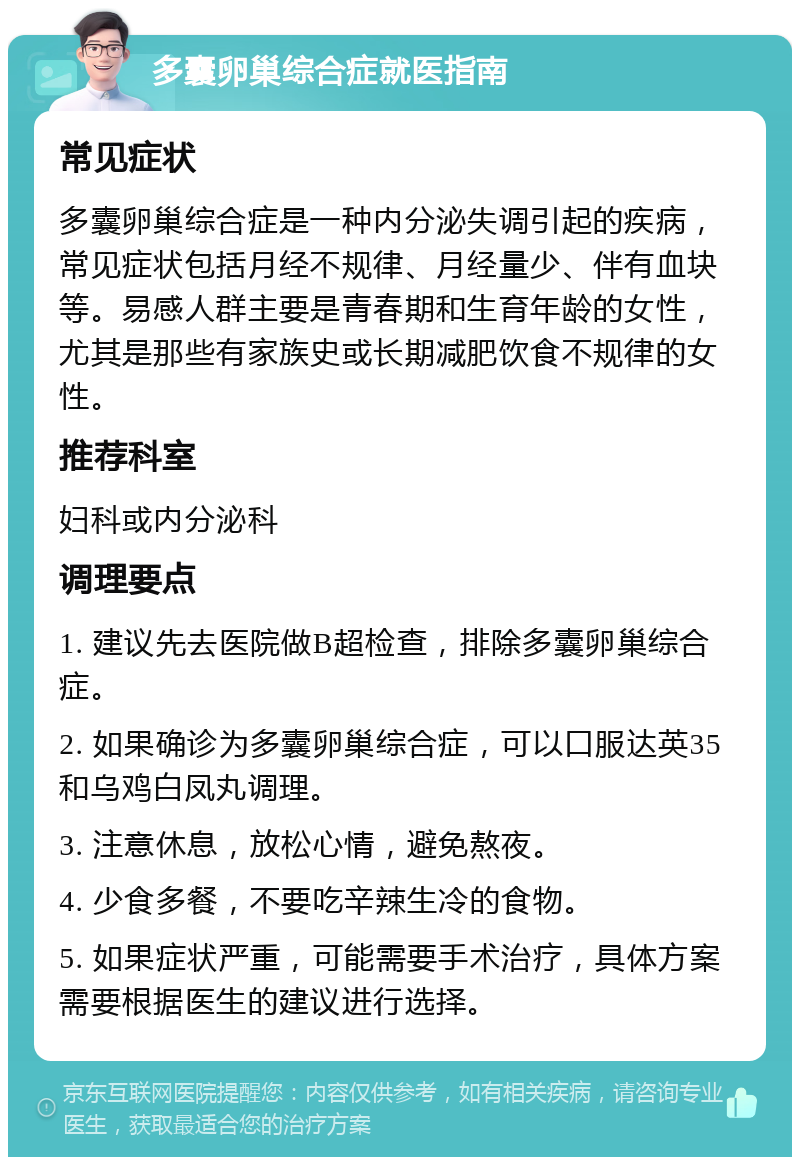 多囊卵巢综合症就医指南 常见症状 多囊卵巢综合症是一种内分泌失调引起的疾病，常见症状包括月经不规律、月经量少、伴有血块等。易感人群主要是青春期和生育年龄的女性，尤其是那些有家族史或长期减肥饮食不规律的女性。 推荐科室 妇科或内分泌科 调理要点 1. 建议先去医院做B超检查，排除多囊卵巢综合症。 2. 如果确诊为多囊卵巢综合症，可以口服达英35和乌鸡白凤丸调理。 3. 注意休息，放松心情，避免熬夜。 4. 少食多餐，不要吃辛辣生冷的食物。 5. 如果症状严重，可能需要手术治疗，具体方案需要根据医生的建议进行选择。