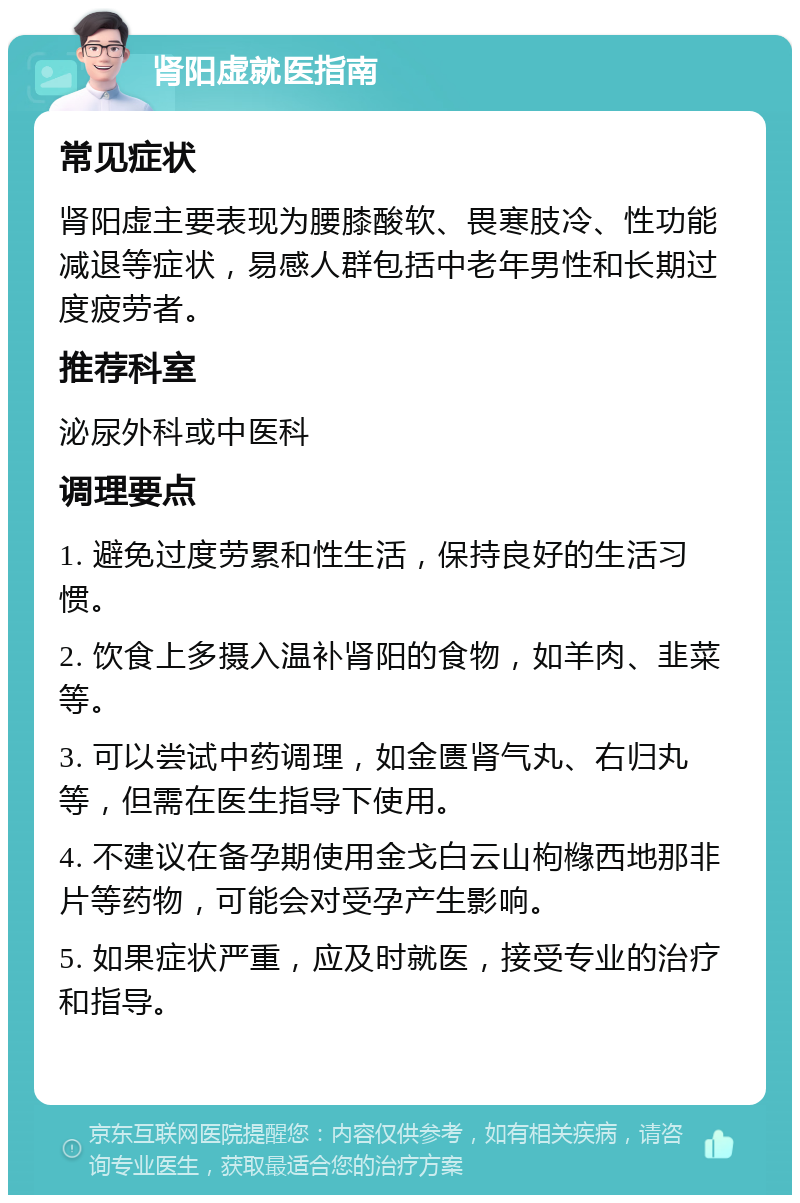 肾阳虚就医指南 常见症状 肾阳虚主要表现为腰膝酸软、畏寒肢冷、性功能减退等症状，易感人群包括中老年男性和长期过度疲劳者。 推荐科室 泌尿外科或中医科 调理要点 1. 避免过度劳累和性生活，保持良好的生活习惯。 2. 饮食上多摄入温补肾阳的食物，如羊肉、韭菜等。 3. 可以尝试中药调理，如金匮肾气丸、右归丸等，但需在医生指导下使用。 4. 不建议在备孕期使用金戈白云山枸橼西地那非片等药物，可能会对受孕产生影响。 5. 如果症状严重，应及时就医，接受专业的治疗和指导。