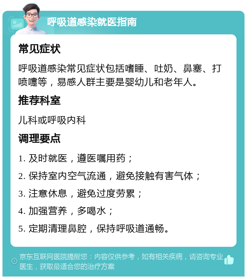 呼吸道感染就医指南 常见症状 呼吸道感染常见症状包括嗜睡、吐奶、鼻塞、打喷嚏等，易感人群主要是婴幼儿和老年人。 推荐科室 儿科或呼吸内科 调理要点 1. 及时就医，遵医嘱用药； 2. 保持室内空气流通，避免接触有害气体； 3. 注意休息，避免过度劳累； 4. 加强营养，多喝水； 5. 定期清理鼻腔，保持呼吸道通畅。