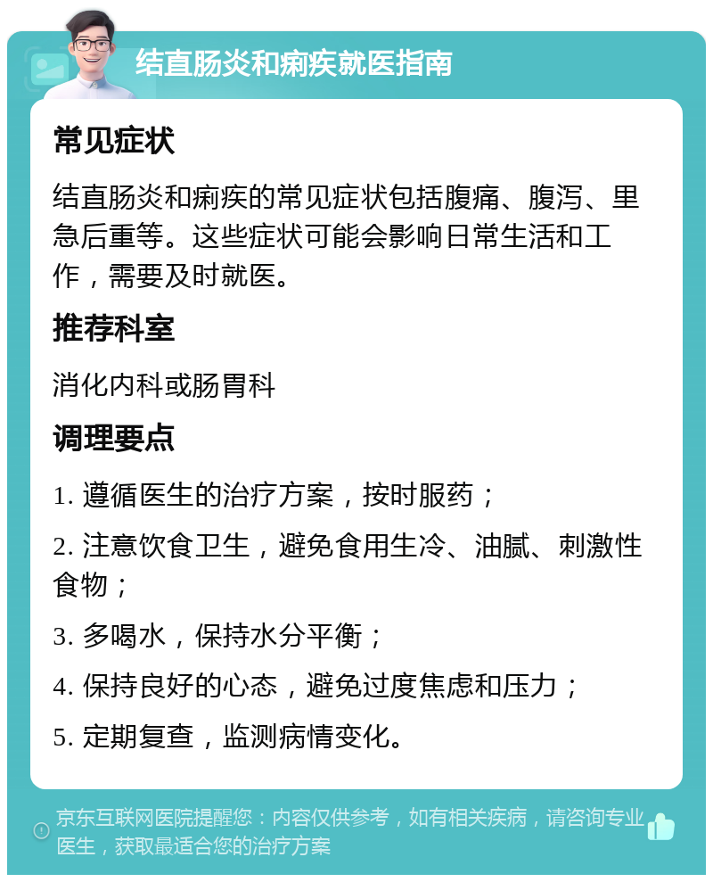 结直肠炎和痢疾就医指南 常见症状 结直肠炎和痢疾的常见症状包括腹痛、腹泻、里急后重等。这些症状可能会影响日常生活和工作，需要及时就医。 推荐科室 消化内科或肠胃科 调理要点 1. 遵循医生的治疗方案，按时服药； 2. 注意饮食卫生，避免食用生冷、油腻、刺激性食物； 3. 多喝水，保持水分平衡； 4. 保持良好的心态，避免过度焦虑和压力； 5. 定期复查，监测病情变化。